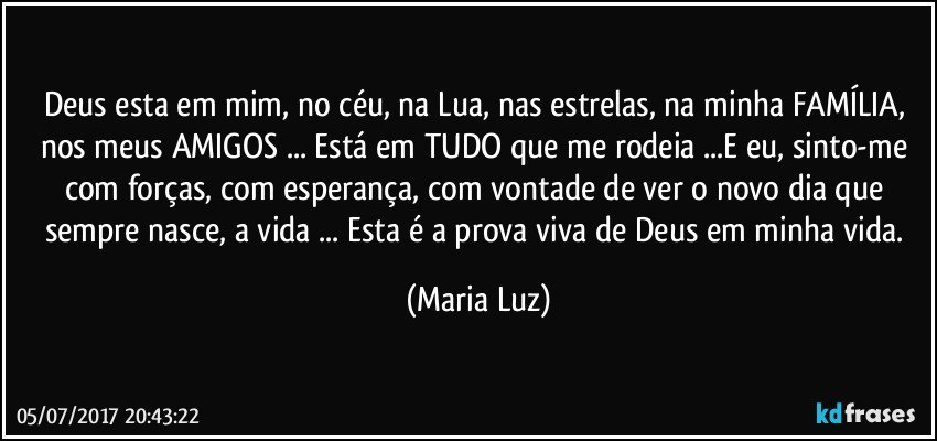 Deus esta em mim, no céu, na Lua, nas estrelas, na minha FAMÍLIA, nos meus AMIGOS ... Está em TUDO que me rodeia ...E eu, sinto-me com forças, com esperança, com vontade de ver o novo dia que sempre nasce, a vida ... Esta é a prova viva de Deus em minha vida. (Maria Luz)