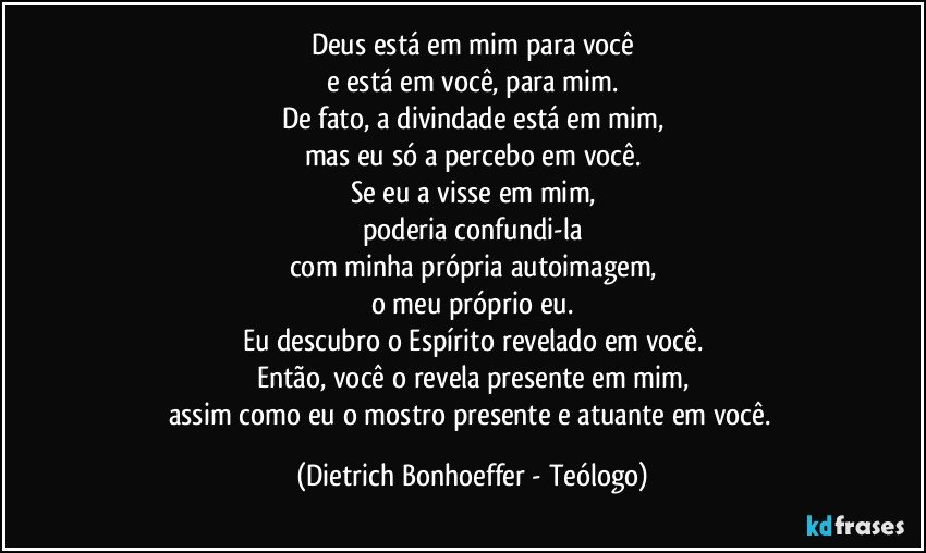 Deus está em mim para você
e está em você, para mim.
De fato, a divindade está em mim,
mas eu só a percebo em você.
Se eu a visse em mim,
poderia confundi-la
com minha própria autoimagem,
o meu próprio eu.
Eu descubro o Espírito revelado em você.
Então, você o revela presente em mim,
assim como eu o mostro presente e atuante em você. (Dietrich Bonhoeffer - Teólogo)