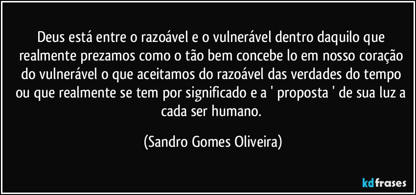 Deus está entre o razoável e o vulnerável dentro daquilo que realmente prezamos como o tão bem concebe lo em nosso coração do vulnerável o que aceitamos do razoável das verdades do tempo ou que realmente se tem por significado e a ' proposta ' de sua luz a cada ser humano. (Sandro Gomes Oliveira)