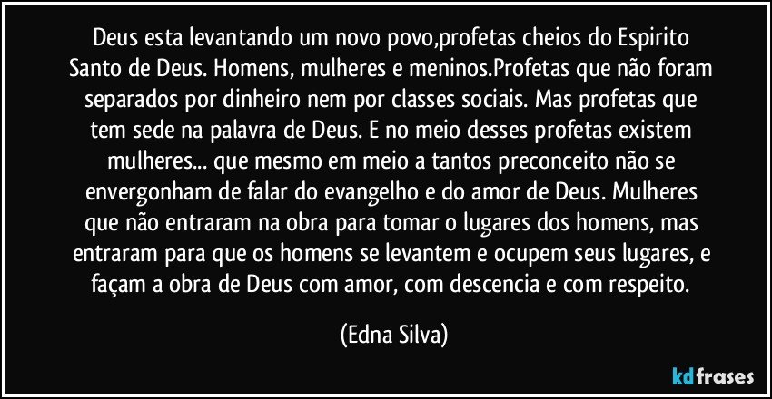 Deus esta levantando um novo povo,profetas cheios do Espirito Santo de Deus. Homens, mulheres e meninos.Profetas que não foram separados por dinheiro nem por classes sociais. Mas profetas que tem sede na palavra de Deus. E no meio desses profetas existem mulheres... que mesmo em meio a tantos preconceito não se envergonham de falar do evangelho e do amor de Deus. Mulheres que não entraram na obra para tomar o lugares dos homens, mas entraram para que os homens se levantem e ocupem seus lugares, e façam a obra de Deus com amor, com descencia e com respeito. (Edna Silva)