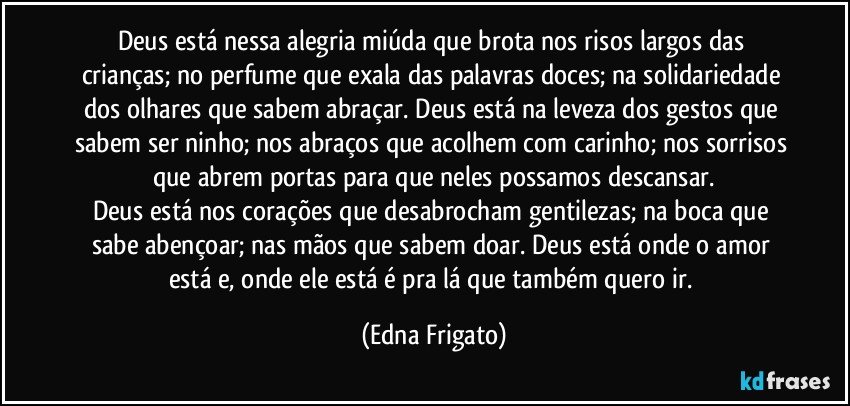 Deus está nessa alegria miúda que brota nos risos largos das crianças; no perfume que exala das palavras doces; na solidariedade dos olhares que sabem abraçar. Deus está na leveza dos gestos que sabem ser ninho; nos abraços que acolhem com carinho; nos sorrisos que abrem portas para que neles possamos descansar.
Deus está nos corações que desabrocham gentilezas; na boca que sabe abençoar; nas mãos que sabem doar. Deus está onde o amor está e, onde ele está é pra lá que também quero ir. (Edna Frigato)