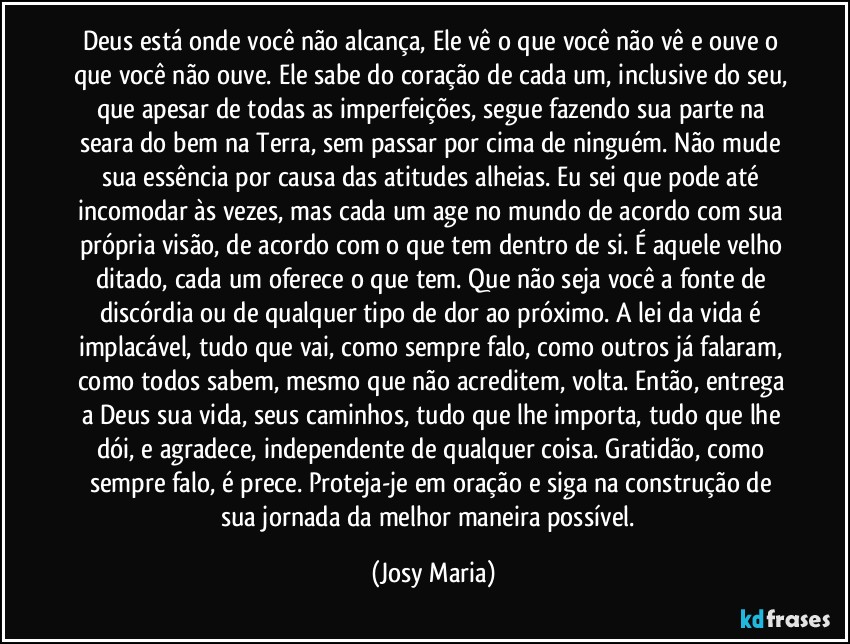 Deus está onde você não alcança, Ele vê o que você não vê e ouve o que você não ouve. Ele sabe do coração de cada um, inclusive do seu, que apesar de todas as imperfeições, segue fazendo sua parte na seara do bem na Terra, sem passar por cima de ninguém. Não mude sua essência por causa das atitudes alheias. Eu sei que pode até incomodar às vezes, mas cada um age no mundo de acordo com sua própria visão, de acordo com o que tem dentro de si. É aquele velho ditado, cada um oferece o que tem. Que não seja você a fonte de discórdia ou de qualquer tipo de dor ao próximo. A lei da vida é implacável, tudo que vai, como sempre falo, como outros já falaram, como todos sabem, mesmo que não acreditem, volta. Então, entrega a Deus sua vida, seus caminhos, tudo que lhe importa, tudo que lhe dói, e agradece, independente de qualquer coisa. Gratidão, como sempre falo, é prece. Proteja-je em oração e siga na construção de sua jornada da melhor maneira possível.  (Josy Maria)