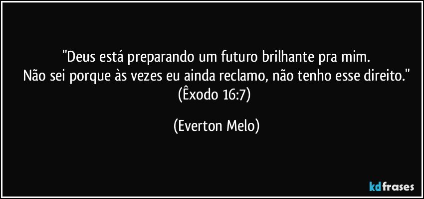 "Deus está preparando um futuro brilhante pra mim.
Não sei porque às vezes eu ainda reclamo, não tenho esse direito."
(Êxodo 16:7) (Everton Melo)