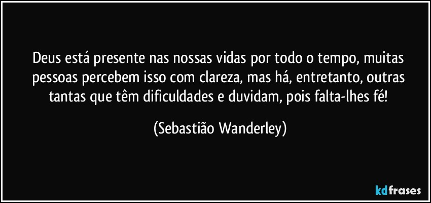 Deus está presente nas nossas vidas por todo o tempo, muitas pessoas percebem isso com clareza, mas há, entretanto, outras tantas que têm dificuldades e duvidam, pois falta-lhes fé! (Sebastião Wanderley)