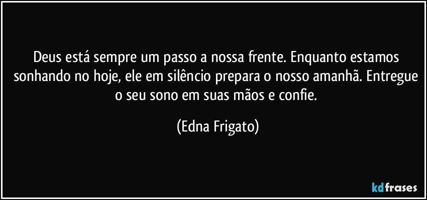 Deus está sempre um passo a nossa frente. Enquanto estamos sonhando no hoje, ele em silêncio prepara o nosso amanhã. Entregue o seu sono em suas mãos e confie. (Edna Frigato)