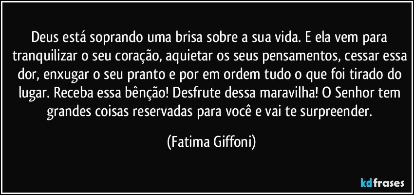 Deus está soprando uma brisa sobre a sua vida. E ela vem para tranquilizar o seu coração, aquietar os seus pensamentos, cessar essa dor, enxugar o seu pranto e por em ordem tudo o que foi tirado do lugar. Receba essa bênção! Desfrute dessa maravilha! O Senhor tem grandes coisas reservadas para você e vai te surpreender. (Fatima Giffoni)