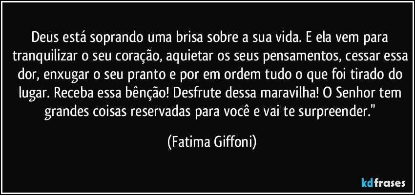 Deus está soprando uma brisa sobre a sua vida. E ela vem para tranquilizar o seu coração, aquietar os seus pensamentos, cessar essa dor, enxugar o seu pranto e por em ordem tudo o que foi tirado do lugar. Receba essa bênção! Desfrute dessa maravilha! O Senhor tem grandes coisas reservadas para você e vai te surpreender." (Fatima Giffoni)