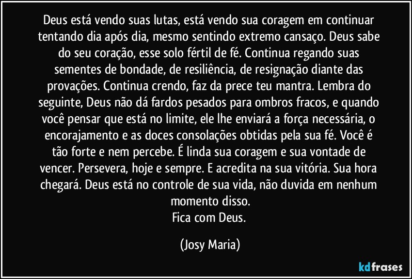 Deus está vendo suas lutas, está vendo sua coragem em continuar tentando dia após dia, mesmo sentindo extremo cansaço. Deus sabe do seu coração, esse solo fértil de fé. Continua regando suas sementes de bondade, de resiliência, de resignação diante das provações. Continua crendo, faz da prece teu mantra. Lembra do seguinte, Deus não dá fardos pesados para ombros fracos, e quando você pensar que está no limite, ele lhe enviará a força necessária, o encorajamento e as doces consolações obtidas pela sua fé. Você é tão forte e nem percebe. É linda sua coragem e sua vontade de vencer. Persevera, hoje e sempre. E acredita na sua vitória. Sua hora chegará. Deus está no controle de sua vida, não duvida em nenhum momento disso.
Fica com Deus. (Josy Maria)