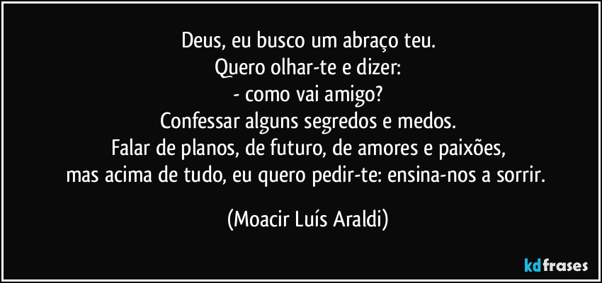 Deus, eu busco um abraço teu.
Quero olhar-te e dizer:
- como vai amigo?
Confessar alguns segredos e medos.
Falar de planos, de futuro, de amores e paixões,
mas acima de tudo, eu quero pedir-te: ensina-nos a sorrir. (Moacir Luís Araldi)