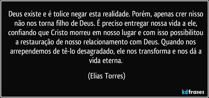 Deus existe e é tolice negar esta realidade. Porém, apenas crer nisso não nos torna filho de Deus. É preciso entregar nossa vida a ele, confiando que Cristo morreu em nosso lugar e com isso possibilitou a restauração de nosso relacionamento com Deus. Quando nos arrependemos de tê-lo desagradado, ele nos transforma e nos dá a vida eterna. (Elias Torres)