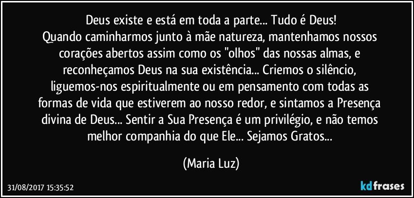 Deus existe e está em toda a parte... Tudo é Deus!
Quando caminharmos junto à mãe natureza, mantenhamos nossos corações abertos assim como os "olhos" das nossas almas, e reconheçamos Deus na sua existência... Criemos o silêncio, liguemos-nos espiritualmente ou em pensamento com todas as formas de vida que estiverem ao nosso redor, e sintamos a Presença divina de Deus... Sentir a Sua Presença é um privilégio, e não temos melhor companhia do que Ele... Sejamos Gratos... (Maria Luz)