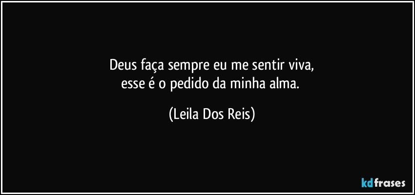 Deus  faça sempre eu me  sentir viva,
esse é o pedido da minha alma. (Leila Dos Reis)