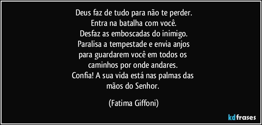 Deus faz de tudo para não te perder.
Entra na batalha com você.
Desfaz as emboscadas do inimigo.
Paralisa a tempestade e envia anjos
para guardarem você em todos os 
caminhos por onde andares. 
Confia! A sua vida está nas palmas das 
mãos do Senhor. (Fatima Giffoni)