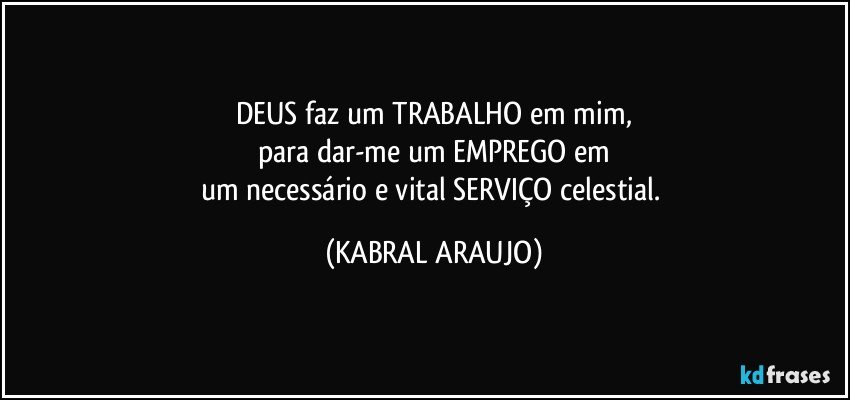 DEUS faz um TRABALHO em mim,
para dar-me um EMPREGO em
um necessário e vital SERVIÇO celestial. (KABRAL ARAUJO)