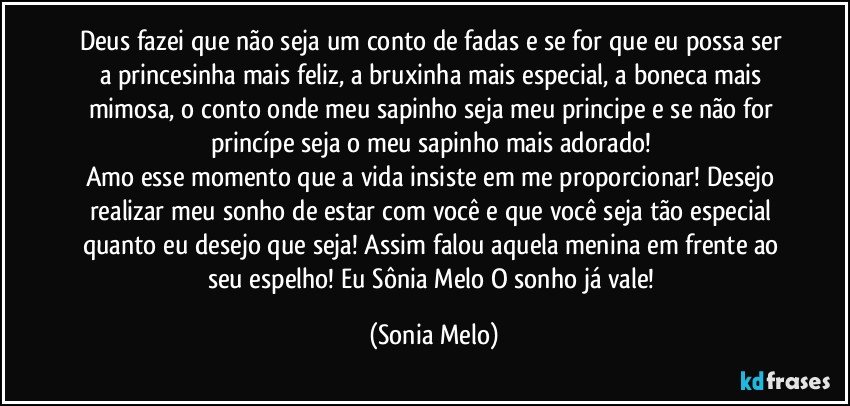 Deus fazei que não seja um conto de fadas e se for que eu possa ser a princesinha mais feliz, a bruxinha mais especial, a boneca mais mimosa, o conto onde meu sapinho seja meu principe e se não  for princípe seja o meu sapinho mais adorado! 
Amo esse momento que a vida insiste em me proporcionar! Desejo  realizar meu sonho de estar com você e que você seja tão especial quanto eu desejo que seja! Assim falou aquela menina em frente ao seu espelho! Eu Sônia Melo O sonho já vale! (Sonia Melo)