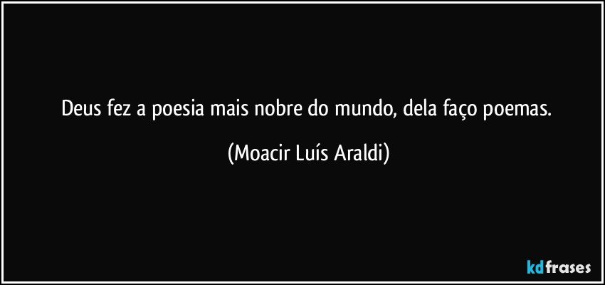 Deus fez a poesia mais nobre do mundo, dela faço poemas. (Moacir Luís Araldi)