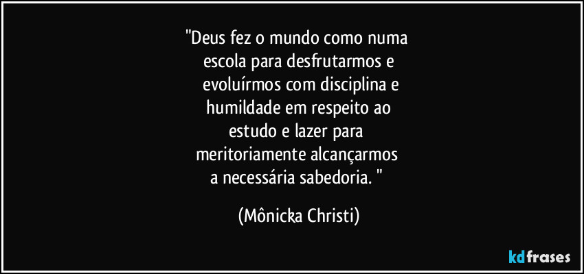 "Deus fez o mundo como numa 
escola para desfrutarmos e
 evoluírmos com disciplina e
 humildade em respeito ao 
estudo e lazer para 
meritoriamente alcançarmos 
a necessária sabedoria. " (Mônicka Christi)