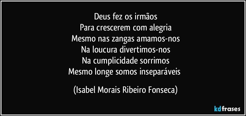 Deus fez os  irmãos
Para crescerem com alegria
Mesmo nas zangas amamos-nos
Na loucura divertimos-nos
Na cumplicidade sorrimos
Mesmo longe somos inseparáveis (Isabel Morais Ribeiro Fonseca)