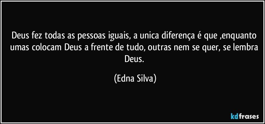 Deus fez todas as pessoas iguais, a unica diferença é que ,enquanto umas colocam Deus a frente de tudo, outras nem se quer, se lembra Deus. (Edna Silva)