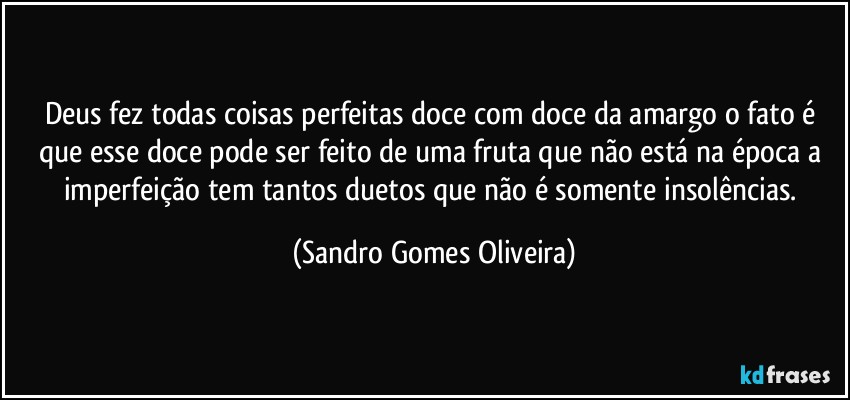 Deus fez todas coisas perfeitas doce com doce da amargo o fato é que esse  doce pode ser feito de  uma fruta que não está na época a imperfeição tem tantos duetos que não é somente insolências. (Sandro Gomes Oliveira)