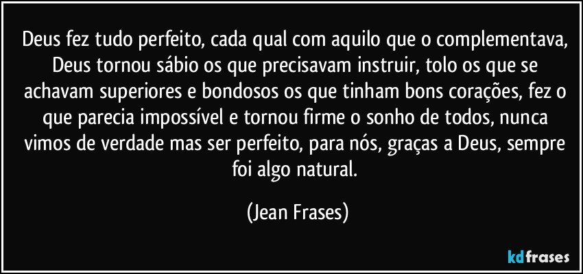 Deus fez tudo perfeito, cada qual com aquilo que o complementava, Deus tornou sábio os que precisavam instruir, tolo os que se achavam superiores e bondosos os que tinham bons corações, fez o que parecia impossível e tornou firme o sonho de todos, nunca vimos de verdade mas ser perfeito, para nós, graças a Deus, sempre foi algo natural. (Jean Frases)