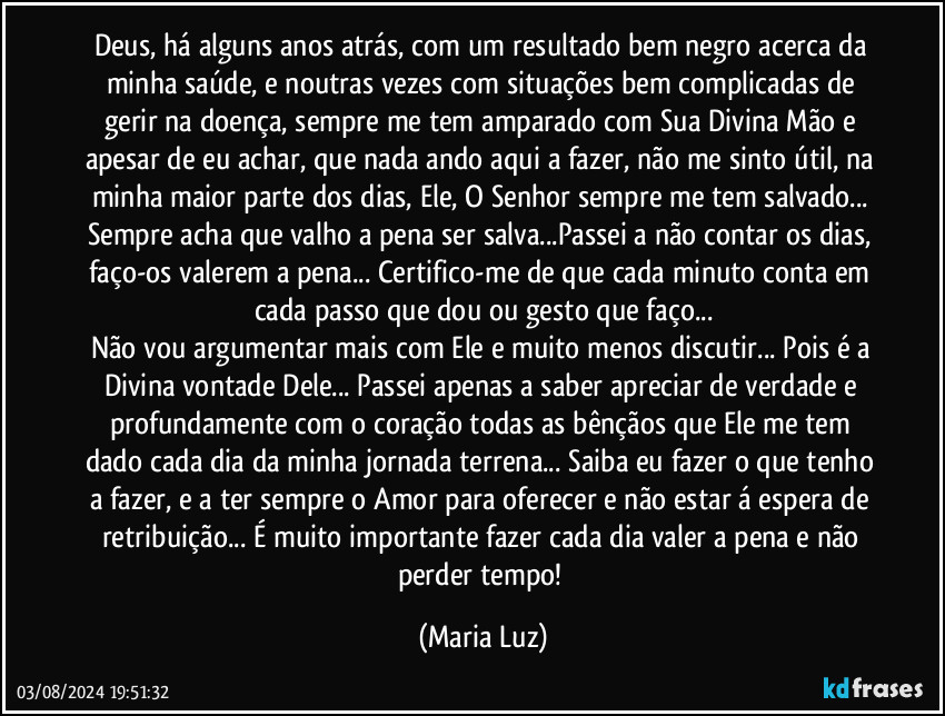 Deus, há alguns anos atrás, com um resultado bem negro acerca da minha saúde, e noutras vezes com situações bem complicadas de gerir na doença, sempre me tem amparado com Sua Divina Mão e apesar de eu achar, que nada ando aqui a fazer, não me sinto útil, na minha maior parte dos dias, Ele, O Senhor sempre me tem salvado... Sempre acha que valho a pena ser salva...Passei a não contar os dias, faço-os valerem a pena...  Certifico-me de que cada minuto conta em cada passo que dou ou gesto que faço...
Não vou argumentar mais com Ele e muito menos discutir... Pois é a Divina vontade Dele... Passei apenas a saber apreciar de verdade e profundamente com o coração todas as bênçãos que Ele me tem dado cada dia da minha jornada terrena... Saiba eu fazer o que tenho a fazer, e a ter sempre o Amor para oferecer e não estar á espera de retribuição... É muito importante fazer cada dia valer a pena e não perder tempo! (Maria Luz)