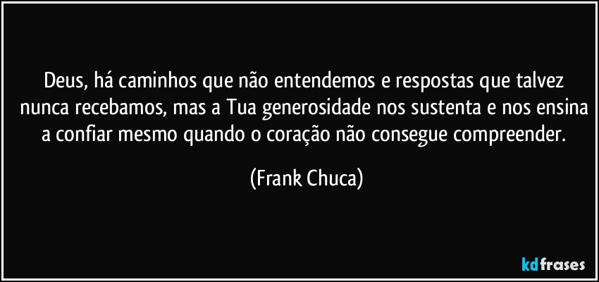 Deus, há caminhos que não entendemos e respostas que talvez nunca recebamos, mas a Tua generosidade nos sustenta e nos ensina a confiar mesmo quando o coração não consegue compreender. (Frank Chuca)