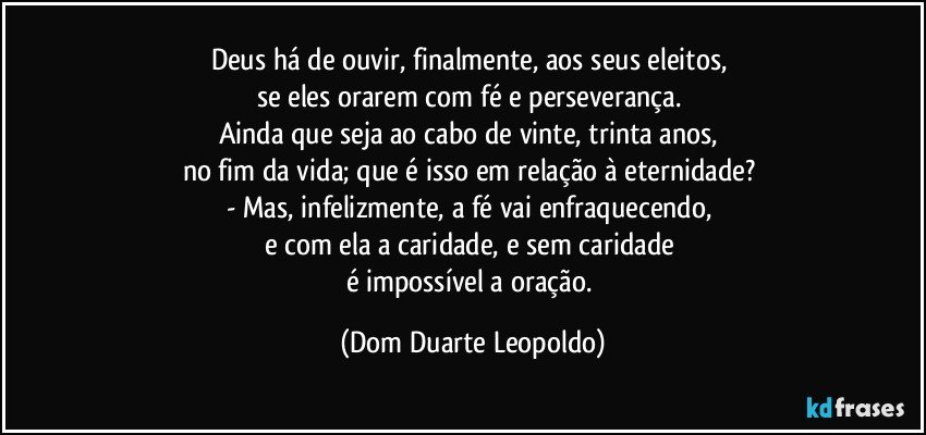 Deus há de ouvir, finalmente, aos seus eleitos, 
se eles orarem com fé e perseverança. 
Ainda que seja ao cabo de vinte, trinta anos, 
no fim da vida; que é isso em relação à eternidade? 
- Mas, infelizmente, a fé vai enfraquecendo, 
e com ela a caridade, e sem caridade 
é impossível a oração. (Dom Duarte Leopoldo)