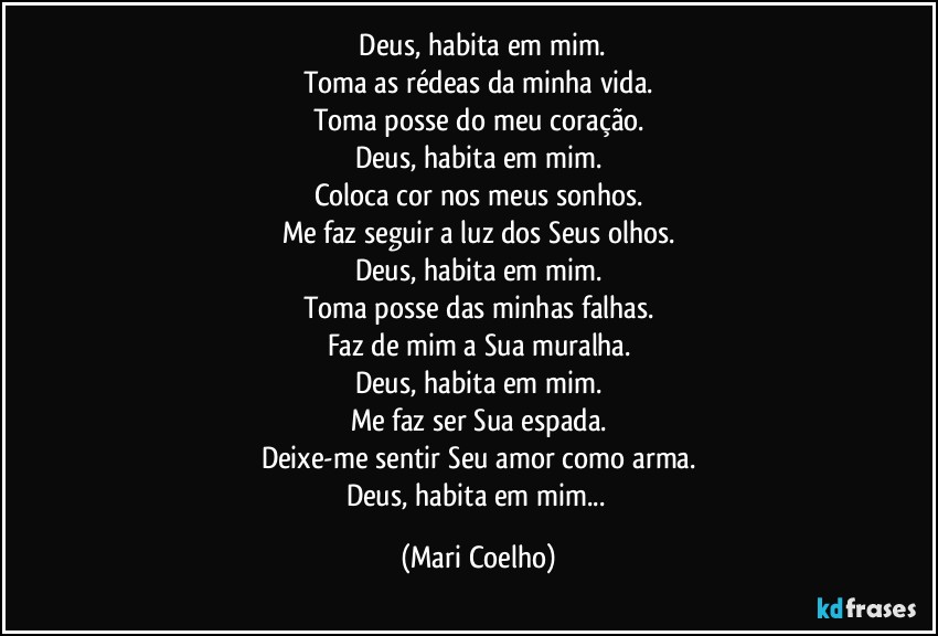 ⁠Deus, habita em mim.
Toma as rédeas da minha vida.
Toma posse do meu coração.
Deus, habita em mim.
Coloca cor nos meus sonhos.
Me faz seguir a luz dos Seus olhos.
Deus, habita em mim.
Toma posse das minhas falhas.
Faz de mim a Sua muralha.
Deus, habita em mim.
Me faz ser Sua espada.
Deixe-me sentir Seu amor como arma.
Deus, habita em mim... (Mari Coelho)
