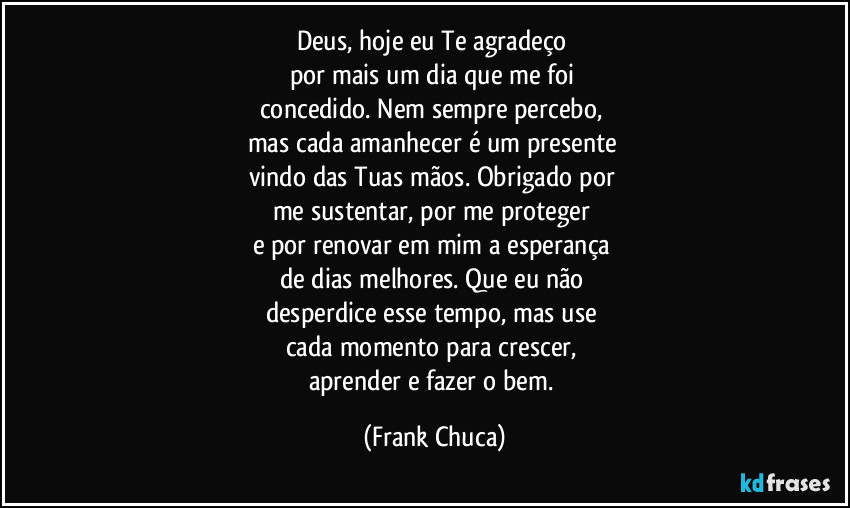 Deus, hoje eu Te agradeço 
por mais um dia que me foi 
concedido. Nem sempre percebo, 
mas cada amanhecer é um presente 
vindo das Tuas mãos. Obrigado por 
me sustentar, por me proteger 
e por renovar em mim a esperança 
de dias melhores. Que eu não 
desperdice esse tempo, mas use 
cada momento para crescer, 
aprender e fazer o bem. (Frank Chuca)