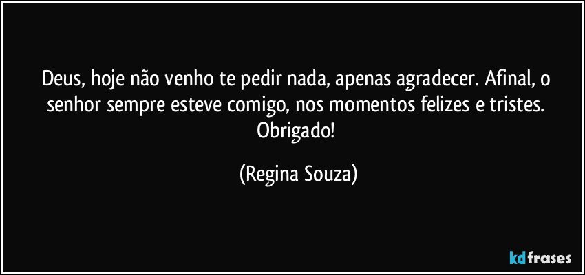 Deus, hoje não venho te pedir nada, apenas agradecer. Afinal, o senhor sempre esteve comigo, nos momentos felizes e tristes. Obrigado! (Regina Souza)