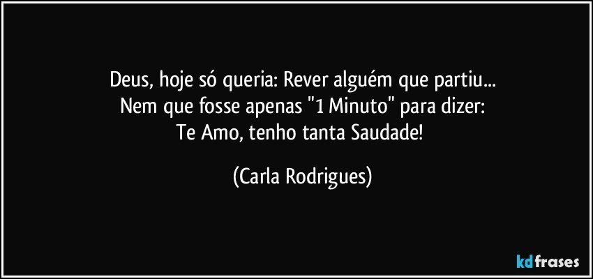 Deus, hoje só queria: Rever alguém que partiu...
Nem que fosse apenas "1 Minuto" para dizer:
Te Amo, tenho tanta Saudade! (Carla Rodrigues)