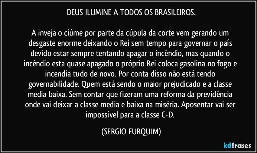 DEUS ILUMINE  A TODOS OS BRASILEIROS.

A inveja o ciúme por parte da cúpula da corte vem gerando um desgaste enorme deixando o Rei sem tempo para governar o país devido estar sempre tentando apagar o incêndio, mas quando o incêndio esta quase apagado o próprio Rei coloca gasolina no fogo e incendia tudo de novo. Por conta disso não está tendo governabilidade. Quem está sendo o maior prejudicado e a classe media baixa. Sem contar que fizeram uma reforma da previdência onde vai deixar a classe media e baixa na miséria. Aposentar vai ser impossível para a classe C-D. (SERGIO FURQUIM)