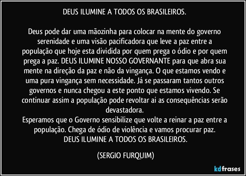 DEUS ILUMINE A TODOS OS BRASILEIROS.    

Deus pode dar uma mãozinha para colocar na mente do governo serenidade e uma visão pacificadora que leve a paz entre a população que hoje esta dividida por quem prega o ódio e por quem prega a paz. DEUS ILUMINE NOSSO GOVERNANTE para que abra sua mente na direção da paz e não da vingança. O que estamos vendo e uma pura vingança sem necessidade. Já se passaram tantos outros governos e nunca chegou a este ponto que estamos vivendo. Se continuar assim a população pode revoltar ai as consequências serão devastadora. 
Esperamos que o Governo sensibilize que volte a reinar a paz entre a população. Chega de ódio de violência e vamos procurar paz.  
 DEUS ILUMINE A TODOS OS BRASILEIROS. (SERGIO FURQUIM)