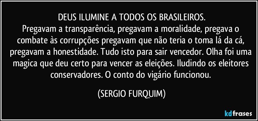 DEUS ILUMINE  A TODOS OS BRASILEIROS.
Pregavam a transparência, pregavam a moralidade, pregava o combate às corrupções pregavam que não teria o toma lá da cá, pregavam a honestidade. Tudo isto para sair vencedor. Olha foi uma magica que deu certo para vencer as eleições. Iludindo os eleitores conservadores. O conto do vigário funcionou. (SERGIO FURQUIM)