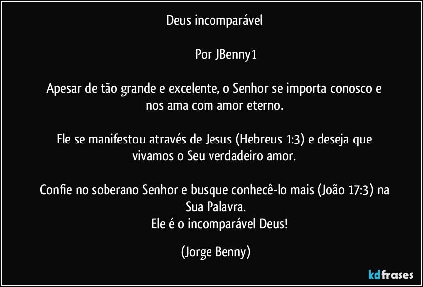 Deus incomparável 
                       
                      Por JBenny1

Apesar de tão grande e excelente, o Senhor se importa conosco e nos ama com amor eterno. 

Ele se manifestou através de Jesus (Hebreus 1:3) e deseja que vivamos o Seu verdadeiro amor. 

Confie no soberano Senhor e busque conhecê-lo mais (João 17:3) na Sua Palavra.
         Ele é o incomparável Deus! (Jorge Benny)