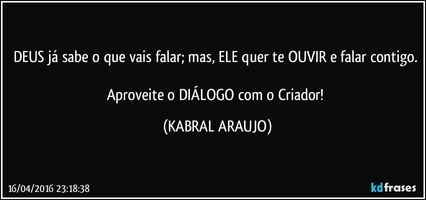 DEUS já sabe o que vais falar; mas, ELE quer te OUVIR e falar contigo. 
Aproveite o DIÁLOGO com o Criador! (KABRAL ARAUJO)