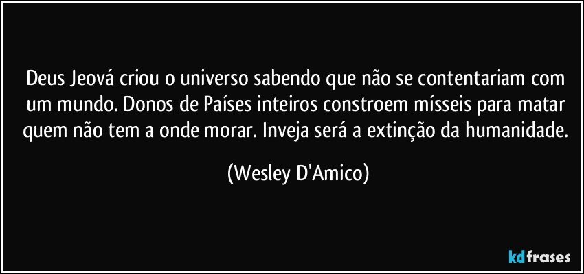 Deus Jeová criou o universo sabendo que não se contentariam com um mundo. Donos de Países inteiros constroem mísseis para matar quem não tem a onde morar. Inveja será a extinção da humanidade. (Wesley D'Amico)