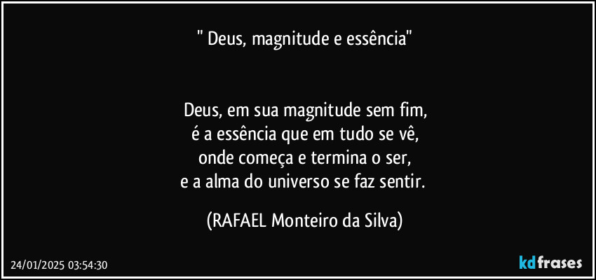 " Deus, magnitude e essência"


Deus, em sua magnitude sem fim,
é a essência que em tudo se vê,
onde começa e termina o ser,
e a alma do universo se faz sentir. (Rafael Monteiro da Silva)