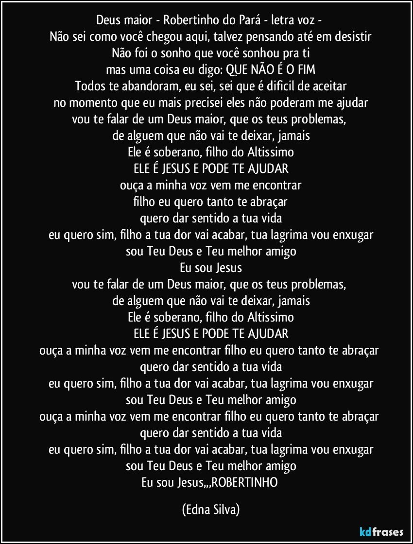 Deus maior - Robertinho do Pará - letra voz - 
Não sei como você chegou aqui, talvez pensando até em desistir
Não foi o sonho que você sonhou pra ti
mas uma coisa eu digo: QUE NÃO É O FIM
Todos te abandoram, eu sei, sei que é dificil de aceitar
no momento que eu mais precisei eles não poderam me ajudar
vou te falar de um Deus maior, que os teus problemas, 
de alguem que não vai te deixar, jamais
Ele é soberano, filho do Altissimo
ELE É JESUS E PODE TE AJUDAR
ouça a minha voz vem me encontrar
filho eu quero tanto te abraçar
quero dar sentido a tua vida
eu quero sim, filho a tua dor vai acabar, tua lagrima vou enxugar
sou Teu Deus e Teu melhor amigo
Eu sou Jesus
vou te falar de um Deus maior, que os teus problemas, 
de alguem que não vai te deixar, jamais
Ele é soberano, filho do Altissimo
ELE É JESUS E PODE TE AJUDAR
ouça a minha voz vem me encontrar filho eu quero tanto te abraçar quero dar sentido a tua vida
eu quero sim, filho a tua dor vai acabar, tua lagrima vou enxugar
sou Teu Deus e Teu melhor amigo
ouça a minha voz vem me encontrar filho eu quero tanto te abraçar quero dar sentido a tua vida
eu quero sim, filho a tua dor vai acabar, tua lagrima vou enxugar
sou Teu Deus e Teu melhor amigo
Eu sou Jesus,,,ROBERTINHO (Edna Silva)