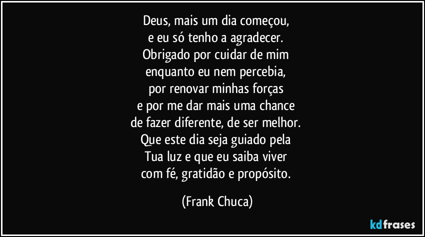 Deus, mais um dia começou, 
e eu só tenho a agradecer. 
Obrigado por cuidar de mim 
enquanto eu nem percebia, 
por renovar minhas forças 
e por me dar mais uma chance 
de fazer diferente, de ser melhor. 
Que este dia seja guiado pela 
Tua luz e que eu saiba viver 
com fé, gratidão e propósito. (Frank Chuca)