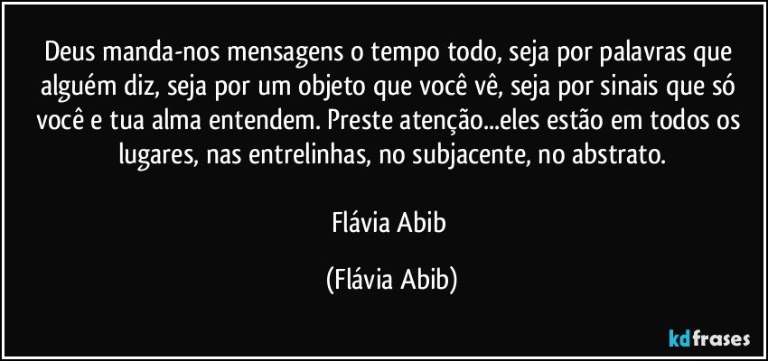 Deus manda-nos mensagens o tempo todo, seja por palavras que alguém diz, seja por um objeto que você vê, seja por sinais que só você e tua alma entendem. Preste atenção...eles estão em todos os lugares, nas entrelinhas, no subjacente, no abstrato.

Flávia Abib (Flávia Abib)