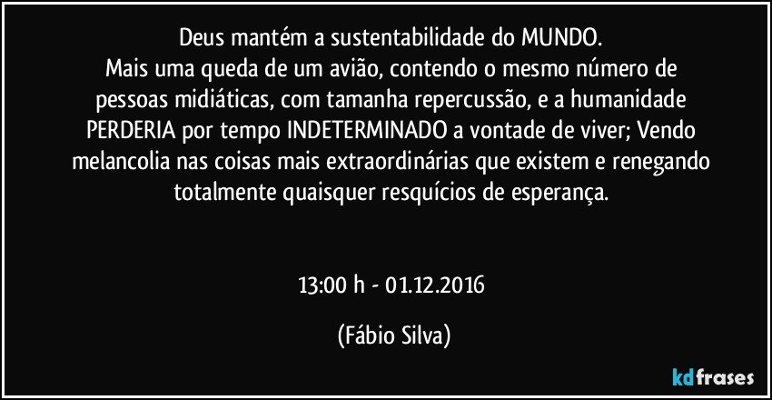 Deus mantém a sustentabilidade do MUNDO. 
Mais uma queda de um avião, contendo o mesmo número de pessoas midiáticas, com tamanha repercussão, e a humanidade PERDERIA por tempo INDETERMINADO a vontade de viver; Vendo melancolia nas coisas mais extraordinárias que existem e renegando totalmente quaisquer resquícios de esperança. 


13:00 h - 01.12.2016 (Fábio Silva)