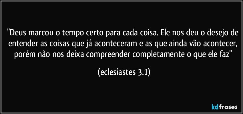 "Deus marcou o tempo certo para cada coisa. Ele nos deu o desejo de entender as coisas que já aconteceram e as que ainda vão acontecer, porém não nos deixa compreender completamente o que ele faz" (eclesiastes 3.1)