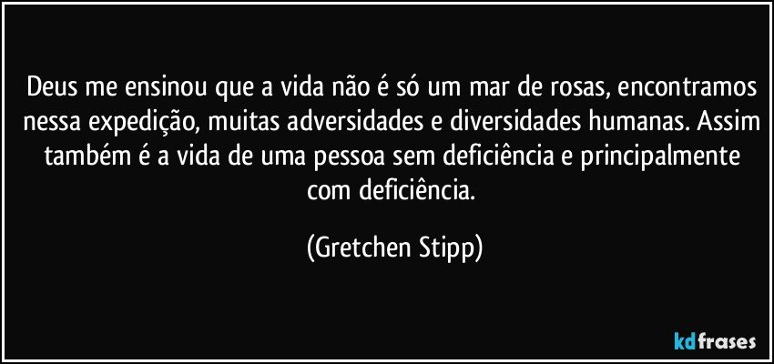 Deus me ensinou que a vida não é só um mar de rosas, encontramos nessa expedição, muitas adversidades e diversidades humanas. Assim também é a vida de uma pessoa sem deficiência e principalmente com deficiência. (Gretchen Stipp)