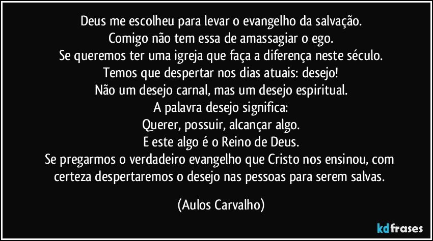 Deus me escolheu para levar o evangelho da salvação.
Comigo não tem essa de amassagiar o ego.
Se queremos ter uma igreja que faça a diferença neste século.
Temos que despertar nos dias atuais: desejo!
Não um desejo carnal, mas um desejo espiritual.
A palavra desejo significa:
Querer, possuir, alcançar algo.
E este algo é o Reino de Deus.
Se pregarmos o verdadeiro evangelho que Cristo nos ensinou, com certeza despertaremos o desejo nas pessoas para serem salvas. (Aulos Carvalho)