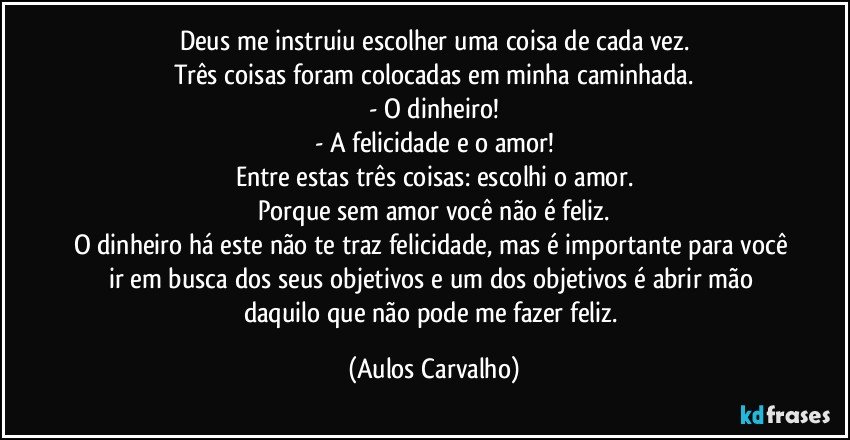 Deus me instruiu escolher uma coisa de cada vez.
Três coisas foram colocadas em minha caminhada.
- O dinheiro!
- A felicidade e o amor!
Entre estas três coisas: escolhi o amor.
Porque sem amor você não é feliz.
O dinheiro há este não te traz felicidade, mas é importante para você ir em busca dos seus objetivos e um dos objetivos é abrir mão daquilo que não pode me fazer feliz. (Aulos Carvalho)