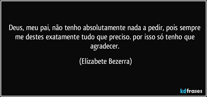 Deus, meu pai, não tenho absolutamente nada a pedir, pois sempre me destes exatamente tudo que preciso. por isso só tenho que agradecer. (Elizabete Bezerra)