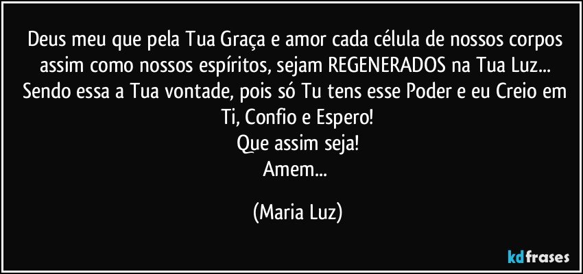 Deus meu que pela Tua Graça e amor cada célula de nossos corpos assim como nossos espíritos, sejam REGENERADOS na Tua Luz... Sendo essa a Tua vontade, pois só Tu tens esse Poder e eu Creio em Ti, Confio e Espero!
Que assim seja!
Amem... (Maria Luz)