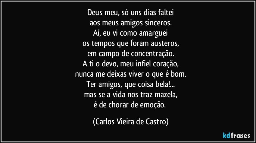 Deus meu, só uns dias faltei
aos meus amigos sinceros.
Aí, eu vi como amarguei
os tempos que foram austeros,
em campo de concentração.
A ti o devo, meu infiel coração,
nunca me deixas viver o que é bom.
Ter amigos, que coisa bela!...
mas se a vida nos traz mazela,
é de chorar de emoção. (Carlos Vieira de Castro)